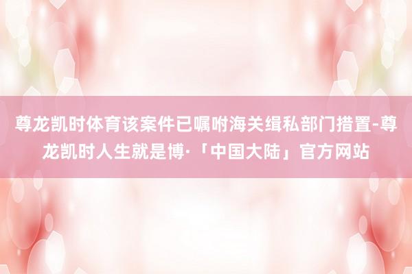 尊龙凯时体育该案件已嘱咐海关缉私部门措置-尊龙凯时人生就是博·「中国大陆」官方网站