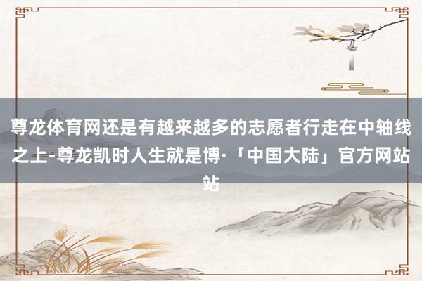 尊龙体育网还是有越来越多的志愿者行走在中轴线之上-尊龙凯时人生就是博·「中国大陆」官方网站