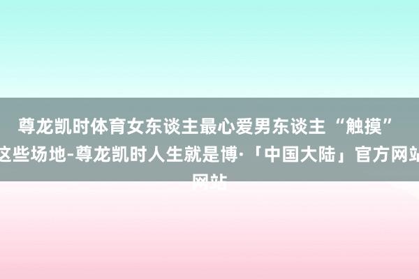 尊龙凯时体育女东谈主最心爱男东谈主 “触摸” 这些场地-尊龙凯时人生就是博·「中国大陆」官方网站
