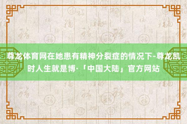 尊龙体育网在她患有精神分裂症的情况下-尊龙凯时人生就是博·「中国大陆」官方网站