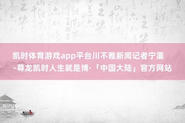 凯时体育游戏app平台川不雅新闻记者宁蕖    -尊龙凯时人生就是博·「中国大陆」官方网站