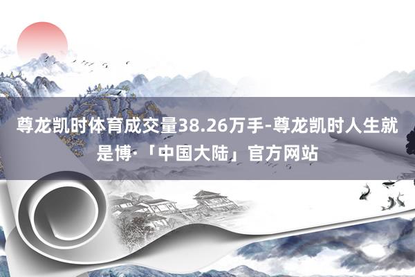 尊龙凯时体育成交量38.26万手-尊龙凯时人生就是博·「中国大陆」官方网站
