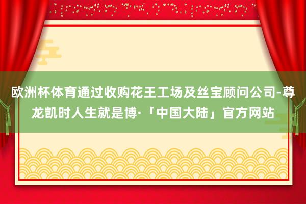 欧洲杯体育通过收购花王工场及丝宝顾问公司-尊龙凯时人生就是博·「中国大陆」官方网站