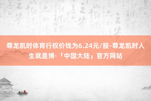 尊龙凯时体育行权价钱为6.24元/股-尊龙凯时人生就是博·「中国大陆」官方网站