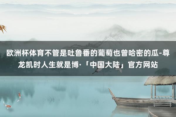 欧洲杯体育不管是吐鲁番的葡萄也曾哈密的瓜-尊龙凯时人生就是博·「中国大陆」官方网站