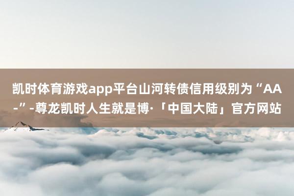 凯时体育游戏app平台山河转债信用级别为“AA-”-尊龙凯时人生就是博·「中国大陆」官方网站