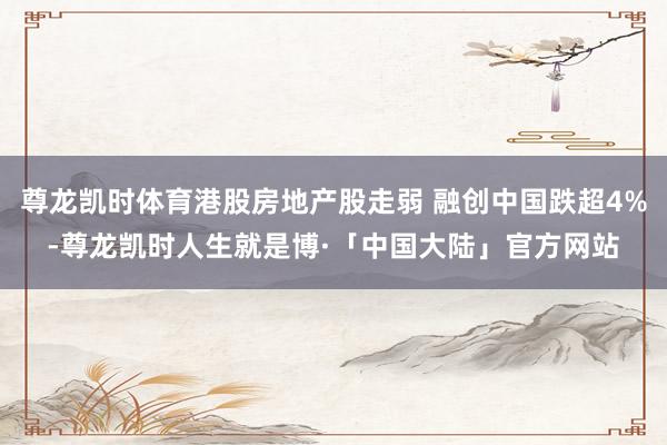 尊龙凯时体育港股房地产股走弱 融创中国跌超4%-尊龙凯时人生就是博·「中国大陆」官方网站