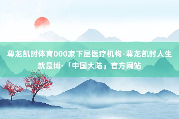 尊龙凯时体育000家下层医疗机构-尊龙凯时人生就是博·「中国大陆」官方网站
