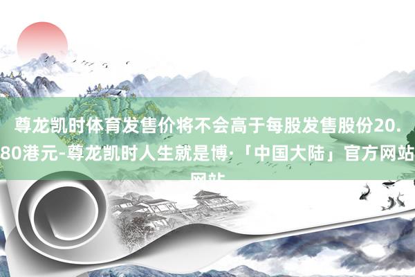 尊龙凯时体育发售价将不会高于每股发售股份20.80港元-尊龙凯时人生就是博·「中国大陆」官方网站