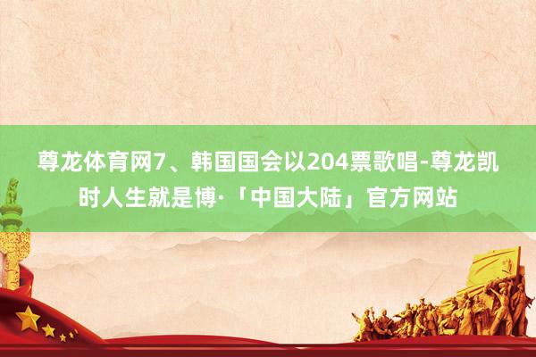 尊龙体育网　　7、韩国国会以204票歌唱-尊龙凯时人生就是博·「中国大陆」官方网站