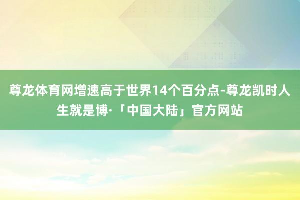 尊龙体育网增速高于世界14个百分点-尊龙凯时人生就是博·「中国大陆」官方网站