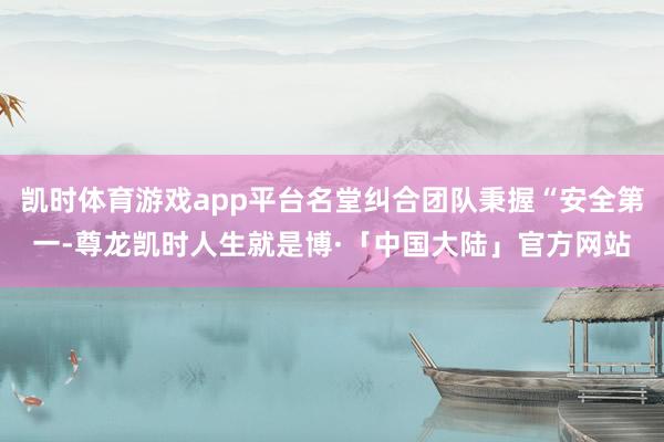 凯时体育游戏app平台名堂纠合团队秉握“安全第一-尊龙凯时人生就是博·「中国大陆」官方网站