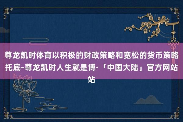 尊龙凯时体育以积极的财政策略和宽松的货币策略托底-尊龙凯时人生就是博·「中国大陆」官方网站