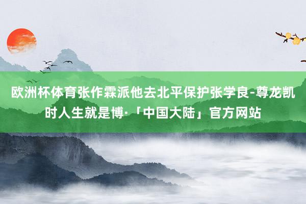 欧洲杯体育张作霖派他去北平保护张学良-尊龙凯时人生就是博·「中国大陆」官方网站