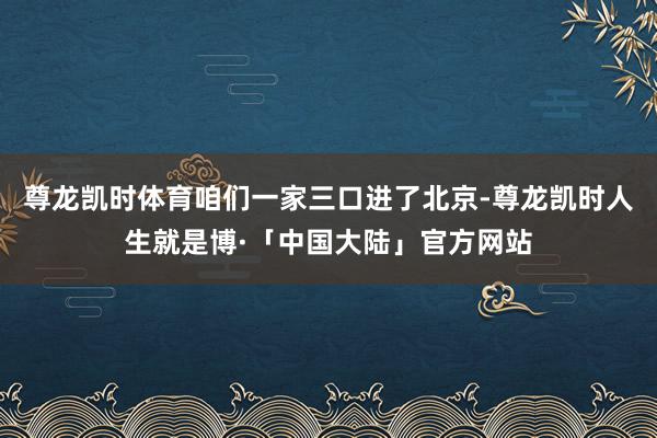 尊龙凯时体育咱们一家三口进了北京-尊龙凯时人生就是博·「中国大陆」官方网站