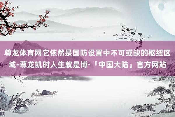 尊龙体育网它依然是国防设置中不可或缺的枢纽区域-尊龙凯时人生就是博·「中国大陆」官方网站