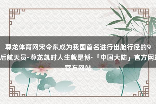 尊龙体育网宋令东成为我国首名进行出舱行径的90后航天员-尊龙凯时人生就是博·「中国大陆」官方网站