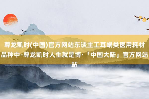 尊龙凯时(中国)官方网站东谈主工耳蜗类医用耗材品种中-尊龙凯时人生就是博·「中国大陆」官方网站