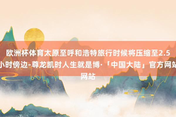 欧洲杯体育太原至呼和浩特旅行时候将压缩至2.5小时傍边-尊龙凯时人生就是博·「中国大陆」官方网站