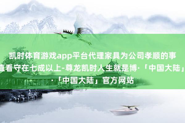 凯时体育游戏app平台代理家具为公司孝顺的事迹占比一直看守在七成以上-尊龙凯时人生就是博·「中国大陆」官方网站