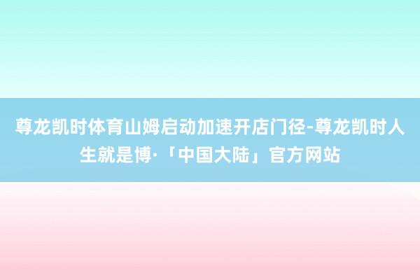 尊龙凯时体育山姆启动加速开店门径-尊龙凯时人生就是博·「中国大陆」官方网站