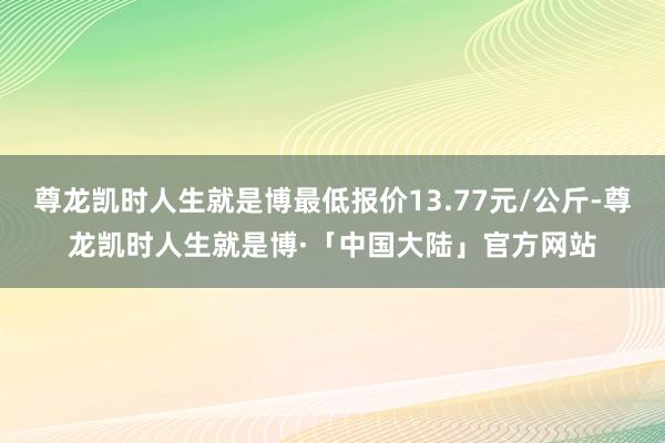 尊龙凯时人生就是博最低报价13.77元/公斤-尊龙凯时人生就是博·「中国大陆」官方网站