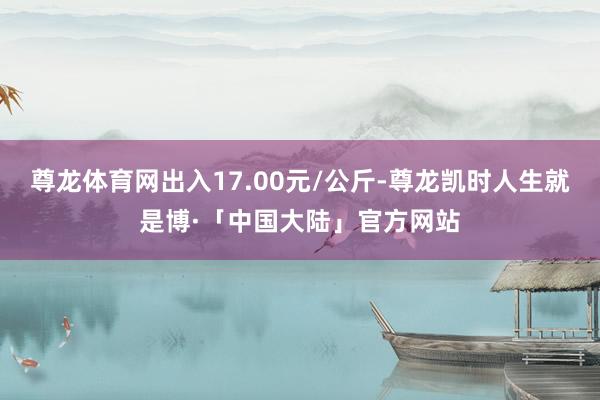 尊龙体育网出入17.00元/公斤-尊龙凯时人生就是博·「中国大陆」官方网站