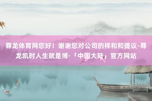 尊龙体育网您好！谢谢您对公司的祥和和提议-尊龙凯时人生就是博·「中国大陆」官方网站