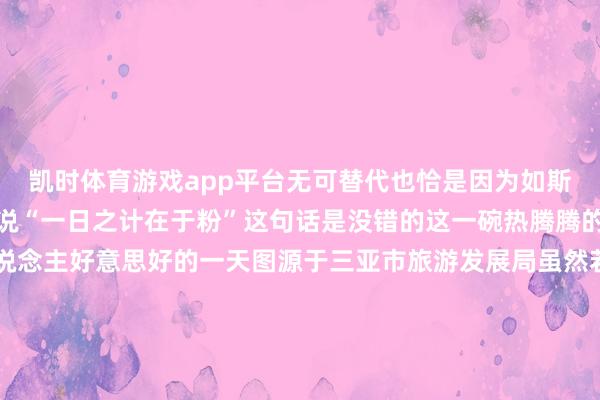凯时体育游戏app平台无可替代也恰是因为如斯对于爱嗦粉的海南仔来说“一日之计在于粉”这句话是没错的这一碗热腾腾的粉面总能开启海南东说念主好意思好的一天图源于三亚市旅游发展局虽然若外地一又友有契机来到海南嗦粉一定能大开“粉界”的新大门而且在琳琅满打算海南米粉中找到我方满意的那一碗～当天互动 看到这里你是不是可馋可馋？快来挑剔区聊聊你心中海南“粉宇宙”哪家强？起原：海南发布空洞南海网、南国都市报、三亚