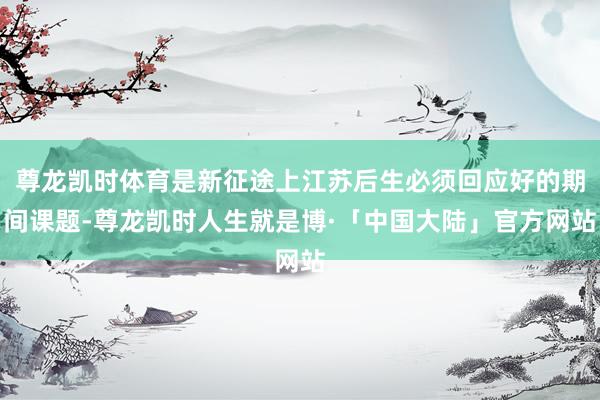尊龙凯时体育是新征途上江苏后生必须回应好的期间课题-尊龙凯时人生就是博·「中国大陆」官方网站