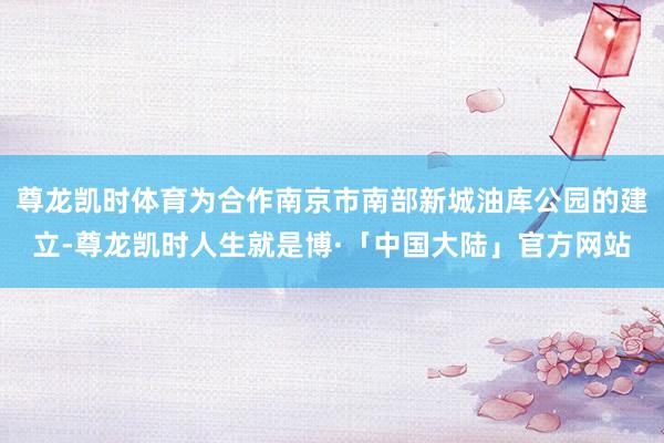 尊龙凯时体育为合作南京市南部新城油库公园的建立-尊龙凯时人生就是博·「中国大陆」官方网站