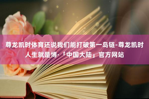 尊龙凯时体育还说我们能打破第一岛链-尊龙凯时人生就是博·「中国大陆」官方网站
