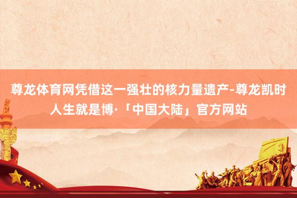 尊龙体育网凭借这一强壮的核力量遗产-尊龙凯时人生就是博·「中国大陆」官方网站