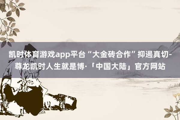 凯时体育游戏app平台“大金砖合作”抑遏真切-尊龙凯时人生就是博·「中国大陆」官方网站