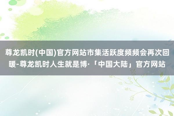 尊龙凯时(中国)官方网站市集活跃度频频会再次回暖-尊龙凯时人生就是博·「中国大陆」官方网站