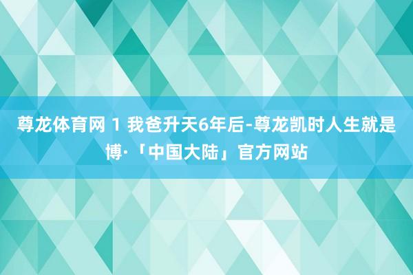 尊龙体育网 1 我爸升天6年后-尊龙凯时人生就是博·「中国大陆」官方网站