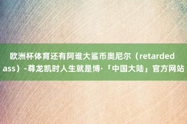 欧洲杯体育还有阿谁大鲨币奥尼尔（retarded ass）-尊龙凯时人生就是博·「中国大陆」官方网站