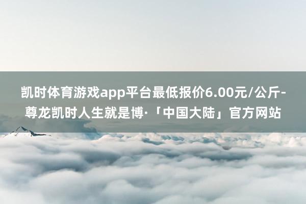 凯时体育游戏app平台最低报价6.00元/公斤-尊龙凯时人生就是博·「中国大陆」官方网站