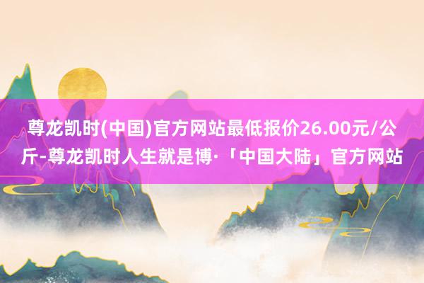 尊龙凯时(中国)官方网站最低报价26.00元/公斤-尊龙凯时人生就是博·「中国大陆」官方网站