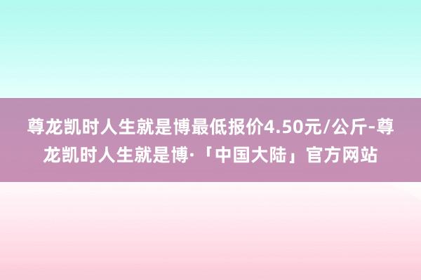 尊龙凯时人生就是博最低报价4.50元/公斤-尊龙凯时人生就是博·「中国大陆」官方网站