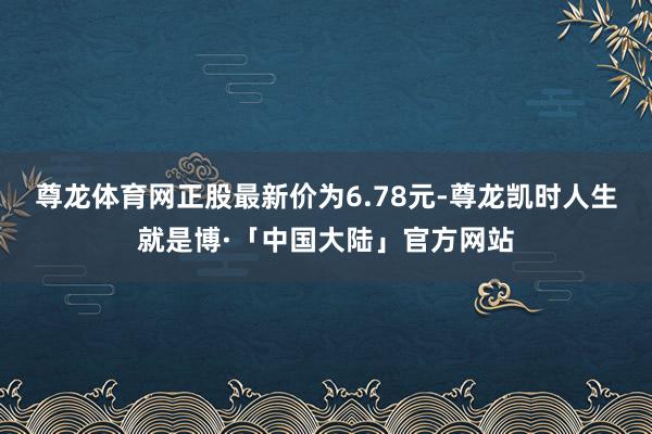 尊龙体育网正股最新价为6.78元-尊龙凯时人生就是博·「中国大陆」官方网站