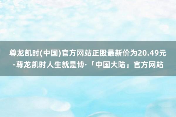 尊龙凯时(中国)官方网站正股最新价为20.49元-尊龙凯时人生就是博·「中国大陆」官方网站