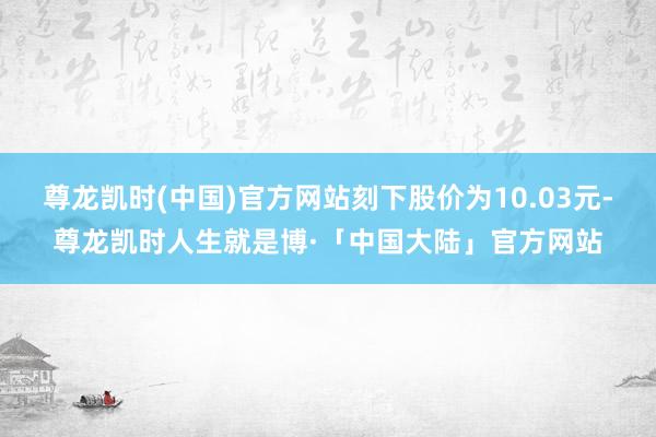 尊龙凯时(中国)官方网站刻下股价为10.03元-尊龙凯时人生就是博·「中国大陆」官方网站