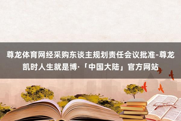 尊龙体育网经采购东谈主规划责任会议批准-尊龙凯时人生就是博·「中国大陆」官方网站