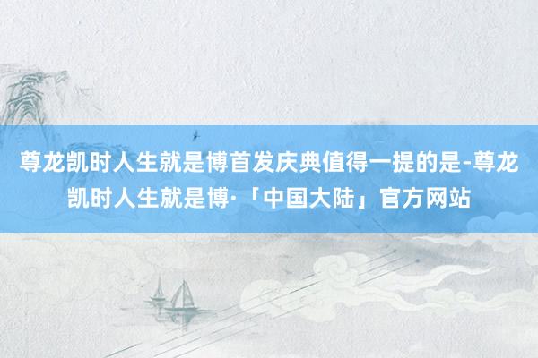 尊龙凯时人生就是博首发庆典值得一提的是-尊龙凯时人生就是博·「中国大陆」官方网站