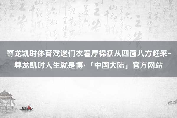 尊龙凯时体育戏迷们衣着厚棉袄从四面八方赶来-尊龙凯时人生就是博·「中国大陆」官方网站