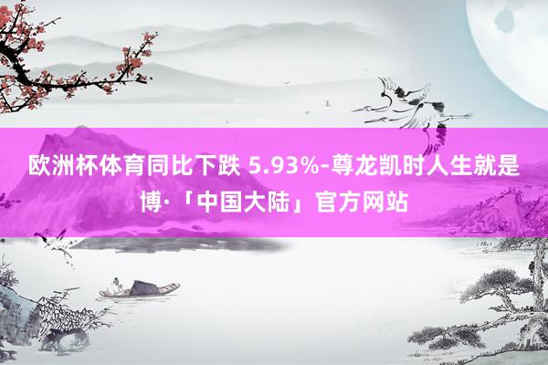 欧洲杯体育同比下跌 5.93%-尊龙凯时人生就是博·「中国大陆」官方网站