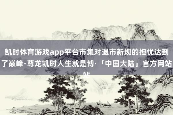 凯时体育游戏app平台市集对退市新规的担忧达到了巅峰-尊龙凯时人生就是博·「中国大陆」官方网站