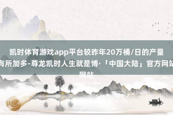 凯时体育游戏app平台较昨年20万桶/日的产量有所加多-尊龙凯时人生就是博·「中国大陆」官方网站