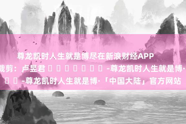 尊龙凯时人生就是博尽在新浪财经APP            						包袱裁剪：卢昱君 							-尊龙凯时人生就是博·「中国大陆」官方网站